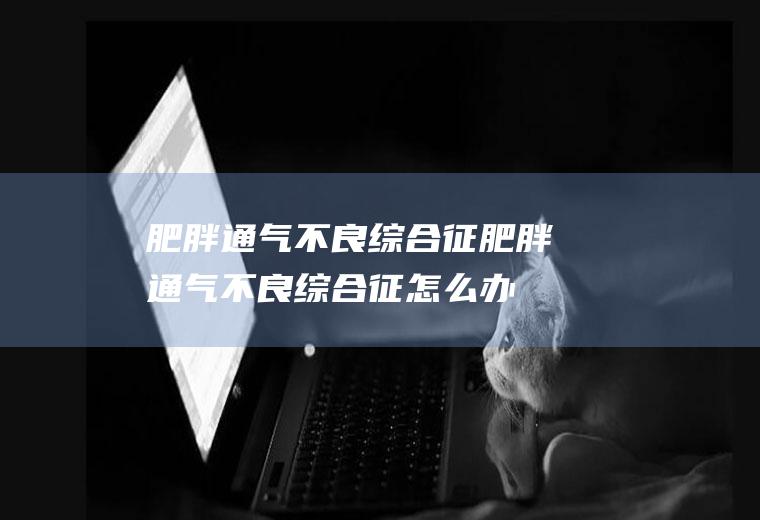 肥胖通气不良综合征_肥胖通气不良综合征怎么办_肥胖通气不良综合征吃什么好_肥胖通气不良综合征的症状