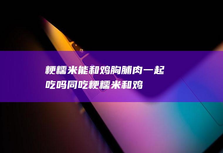 粳糯米能和鸡胸脯肉一起吃吗/同吃_粳糯米和鸡胸脯肉相克吗