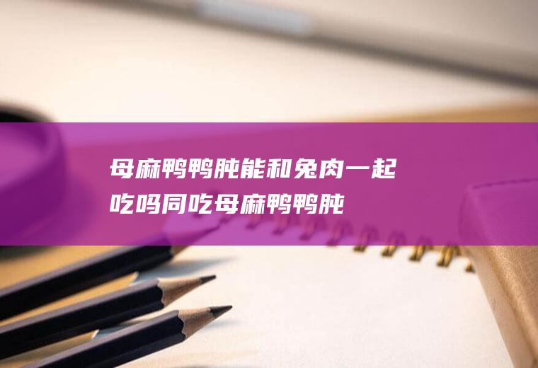 母麻鸭鸭肫能和兔肉一起吃吗/同吃_母麻鸭鸭肫和兔肉相克吗