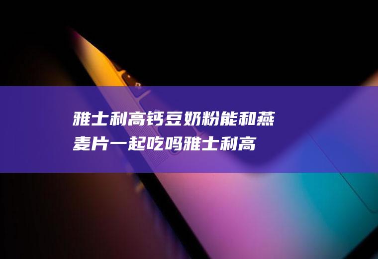 雅士利高钙豆奶粉能和燕麦片一起吃吗_雅士利高钙豆奶粉和燕麦片能一起吃吗/同吃