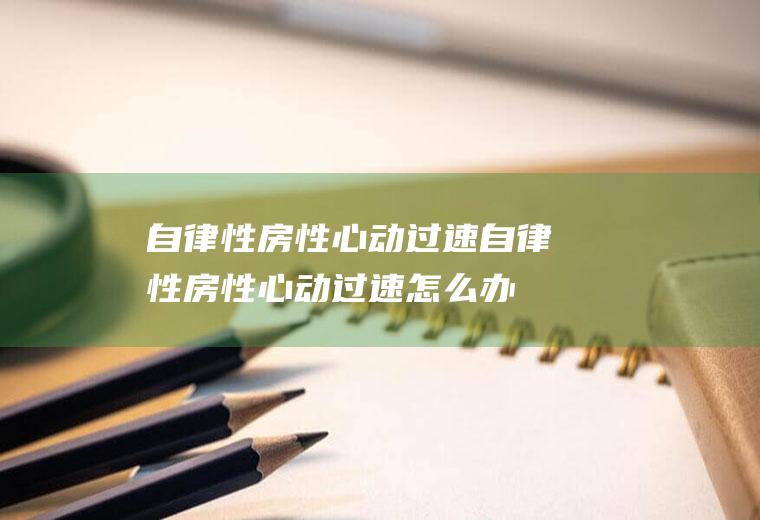 自律性房性心动过速_自律性房性心动过速怎么办_自律性房性心动过速吃什么好_自律性房性心动过速的症状