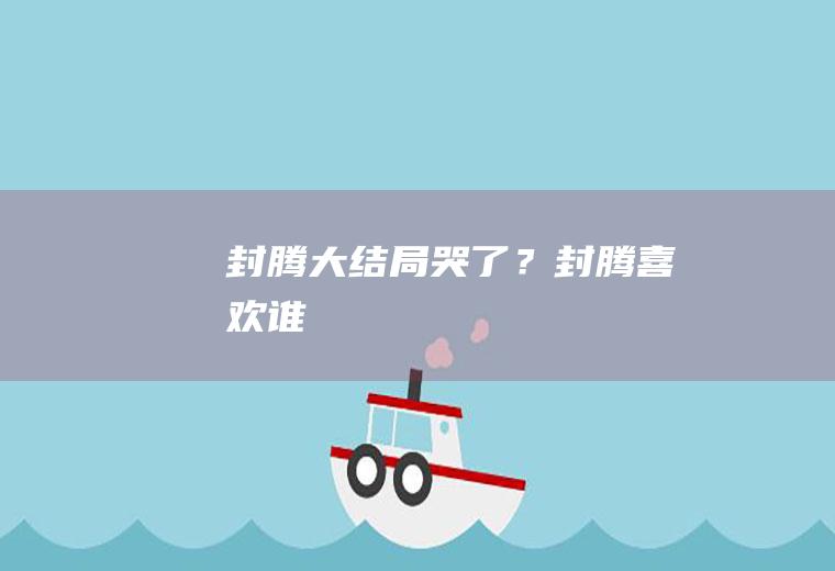 封腾大结局哭了？(封腾喜欢谁)