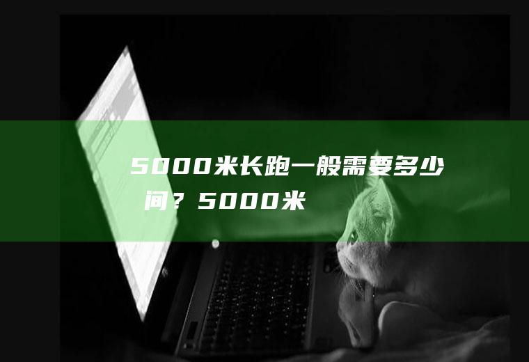 5000米长跑一般需要多少时间？(5000米长跑一般需要多少时间呢)