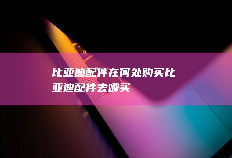 比亚迪配件在何处购买(比亚迪配件去哪买)