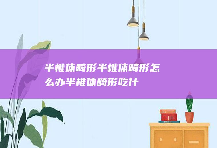 半椎体畸形_半椎体畸形怎么办_半椎体畸形吃什么好_半椎体畸形的症状