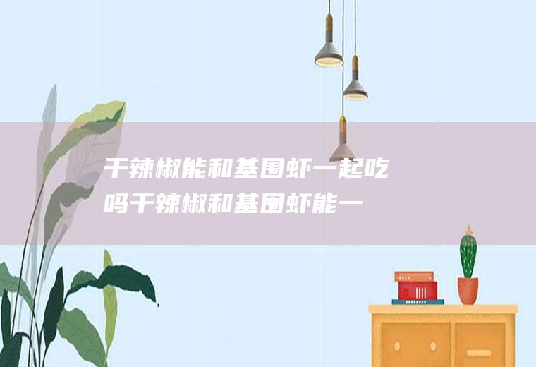 干辣椒能和基围虾一起吃吗_干辣椒和基围虾能一起吃吗/同吃