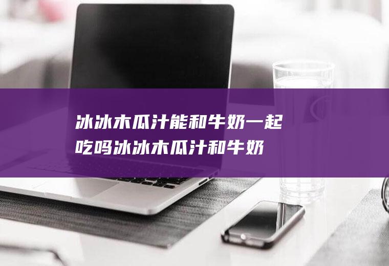 冰冰木瓜汁能和牛奶一起吃吗_冰冰木瓜汁和牛奶能一起吃吗/同吃