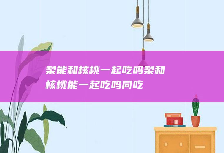 梨能和核桃一起吃吗_梨和核桃能一起吃吗/同吃