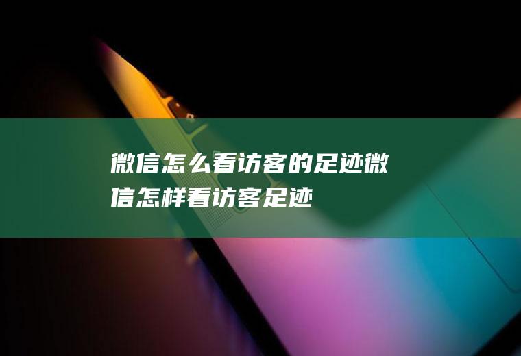 微信怎么看访客的足迹(微信怎样看访客足迹)