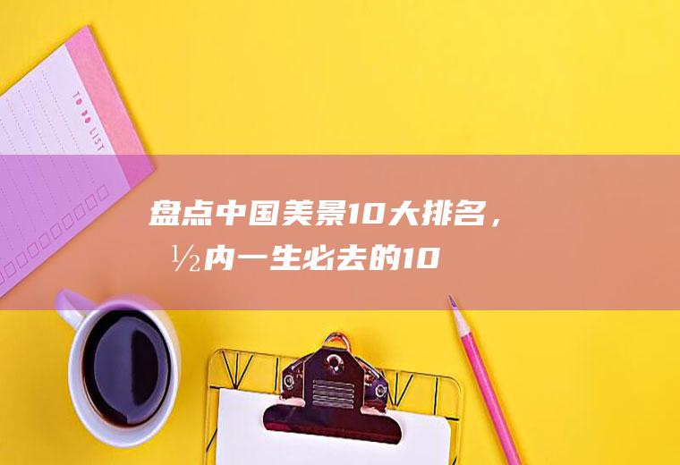 盘点：中国美景10大排名，国内一生必去的10个地方，你去过几个吗？