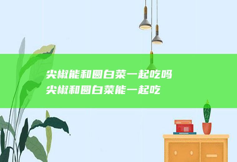 尖椒能和圆白菜一起吃吗_尖椒和圆白菜能一起吃吗/同吃