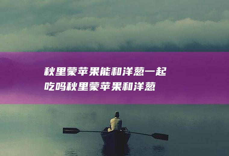 秋里蒙苹果能和洋葱一起吃吗_秋里蒙苹果和洋葱能一起吃吗/同吃