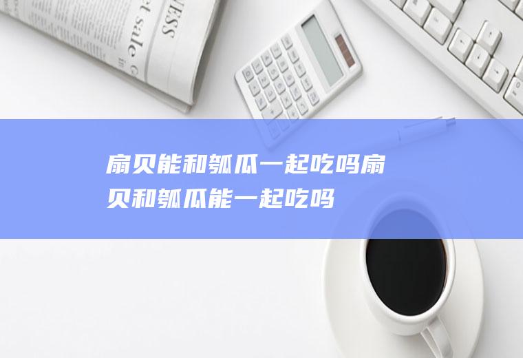 扇贝能和瓠瓜一起吃吗_扇贝和瓠瓜能一起吃吗/同吃