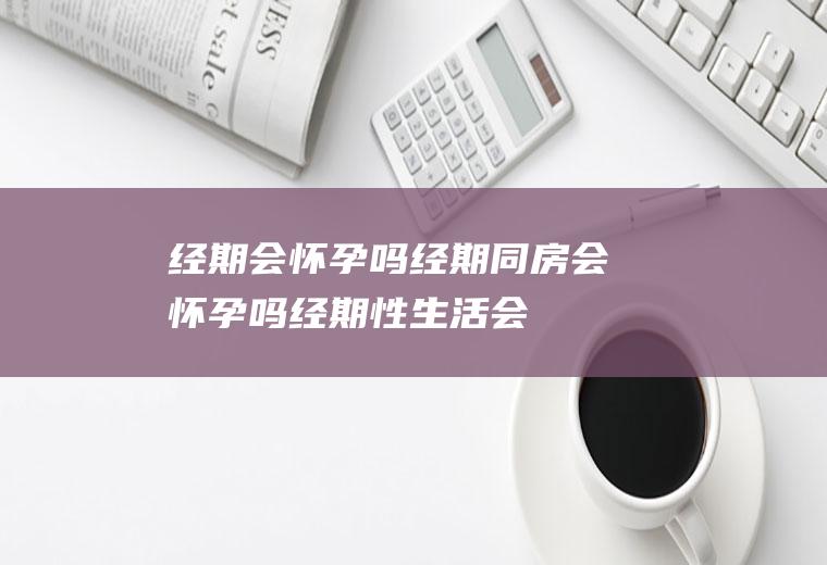 经期会怀孕吗_经期同房会怀孕吗_经期性生活会怀孕吗_经期行房会怀孕吗