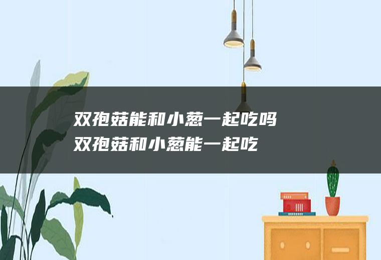 双孢菇能和小葱一起吃吗_双孢菇和小葱能一起吃吗/同吃