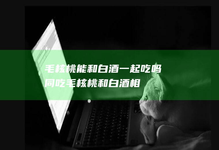 毛核桃能和白酒一起吃吗/同吃_毛核桃和白酒相克吗