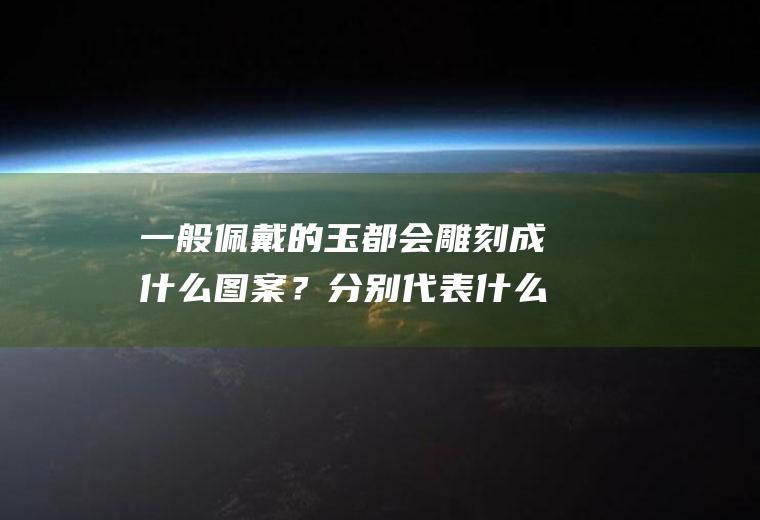 一般佩戴的玉都会雕刻成什么图案？分别代表什么意义呢？(玉器上雕刻的图案寓意)