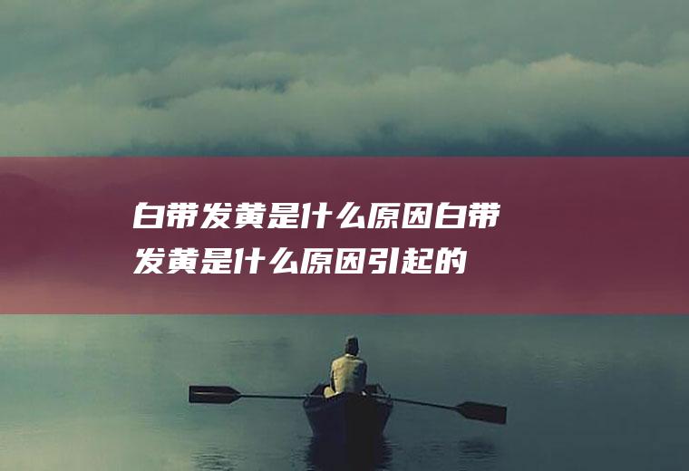 白带发黄是什么原因_白带发黄是什么原因引起的,孕妇白带发黄是什么原因