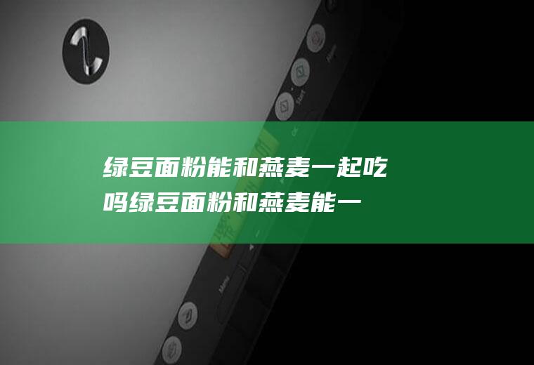 绿豆面粉能和燕麦一起吃吗_绿豆面粉和燕麦能一起吃吗/同吃