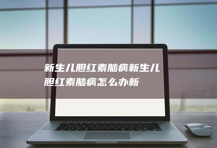 新生儿胆红素脑病_新生儿胆红素脑病怎么办_新生儿胆红素脑病吃什么好_新生儿胆红素脑病的症状