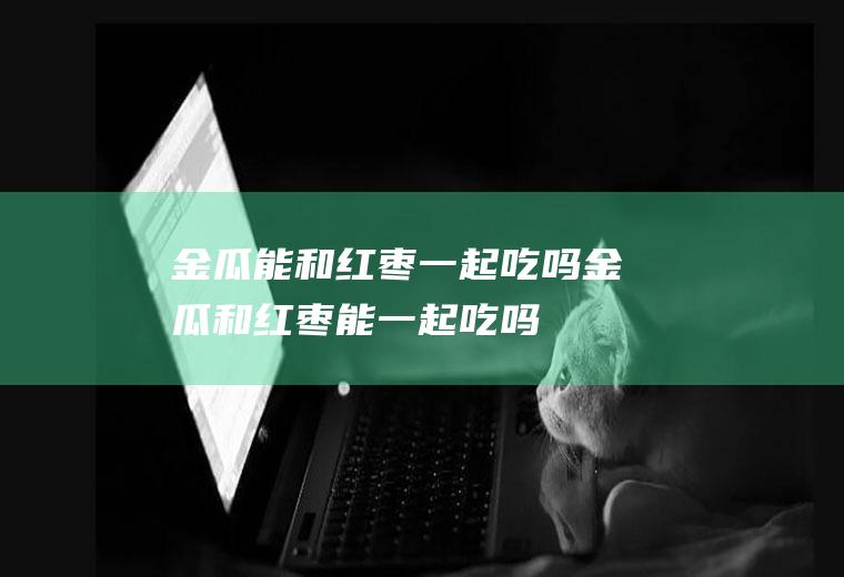 金瓜能和红枣一起吃吗_金瓜和红枣能一起吃吗/同吃