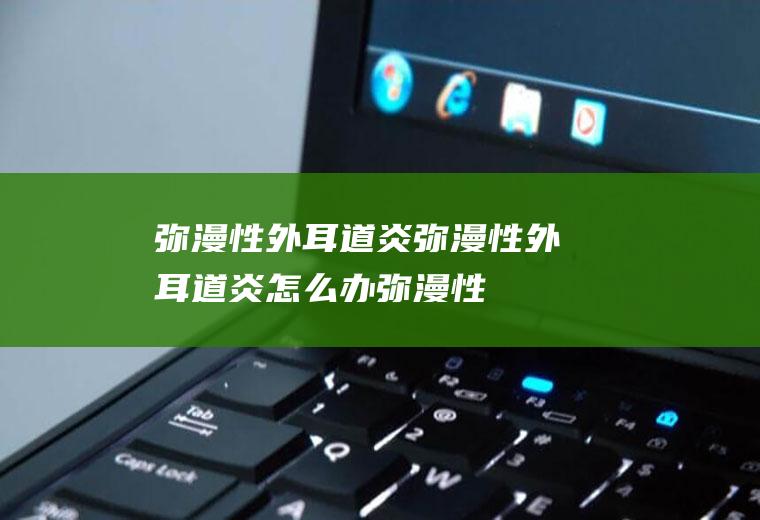 弥漫性外耳道炎_弥漫性外耳道炎怎么办_弥漫性外耳道炎吃什么好_弥漫性外耳道炎的症状