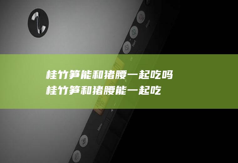 桂竹笋能和猪腰一起吃吗_桂竹笋和猪腰能一起吃吗/同吃