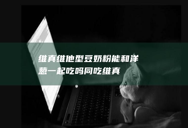 维真维他型豆奶粉能和洋葱一起吃吗/同吃_维真维他型豆奶粉和洋葱相克吗