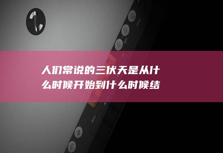 人们常说的三伏天是从什么时候开始到什么时候结束啊？(三伏天从什么时候开始到什么时候止)