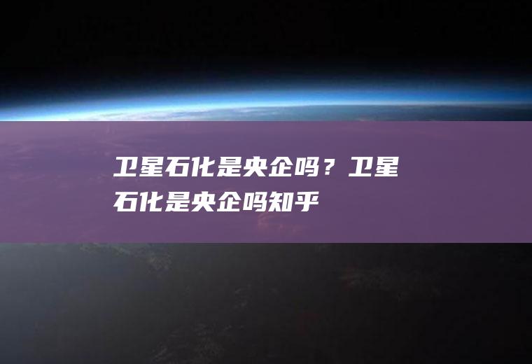 卫星石化是央企吗？(卫星石化是央企吗知乎)