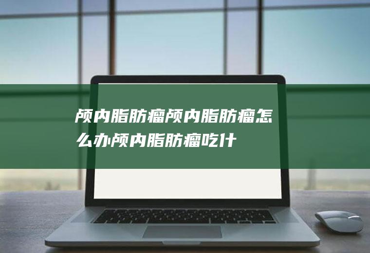 颅内脂肪瘤_颅内脂肪瘤怎么办_颅内脂肪瘤吃什么好_颅内脂肪瘤的症状