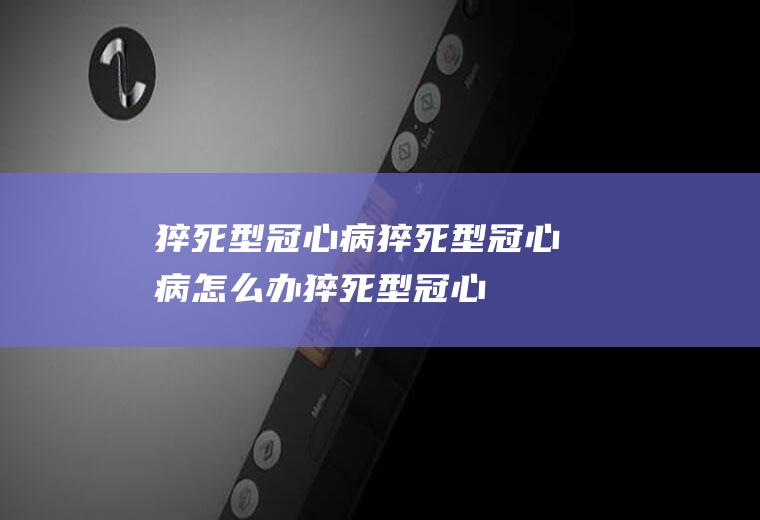 猝死型冠心病_猝死型冠心病怎么办_猝死型冠心病吃什么好_猝死型冠心病的症状