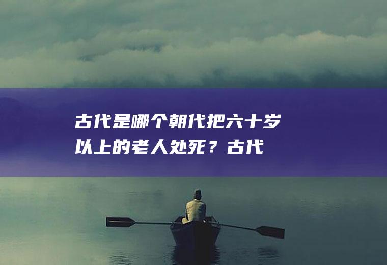 古代是哪个朝代把六十岁以上的老人处死？(古代称六十岁以上的老人)