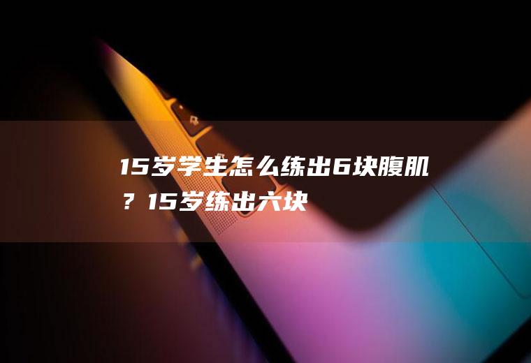 15岁学生怎么练出6块腹肌？(15岁练出六块腹肌好不好)