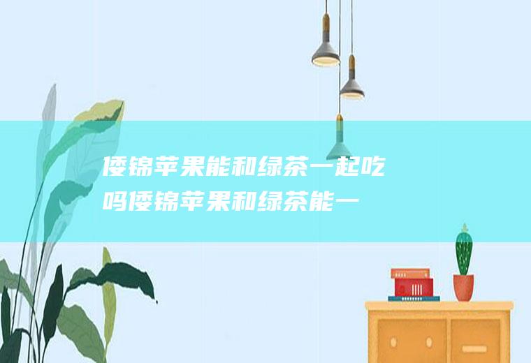 倭锦苹果能和绿茶一起吃吗_倭锦苹果和绿茶能一起吃吗/同吃