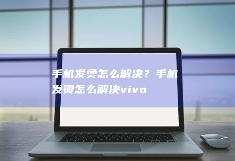 手机发烫怎么解决？(手机发烫怎么解决vivo)