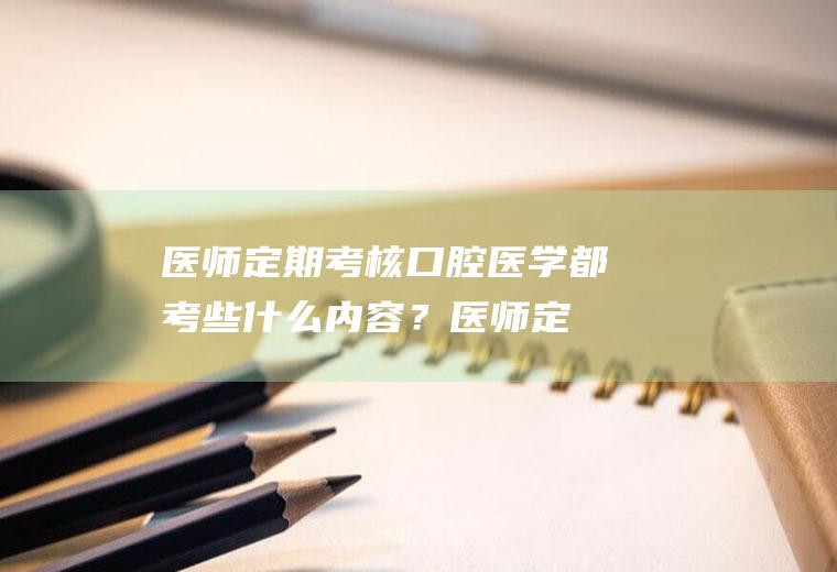 医师定期考核口腔医学都考些什么内容？(医师定期考核口腔类别)