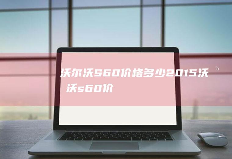 沃尔沃S60价格多少(2015沃尔沃s60价格多少)