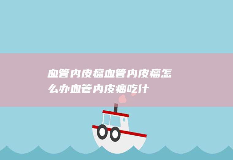 血管内皮瘤_血管内皮瘤怎么办_血管内皮瘤吃什么好_血管内皮瘤的症状