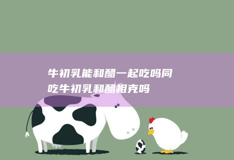 牛初乳能和醋一起吃吗/同吃_牛初乳和醋相克吗