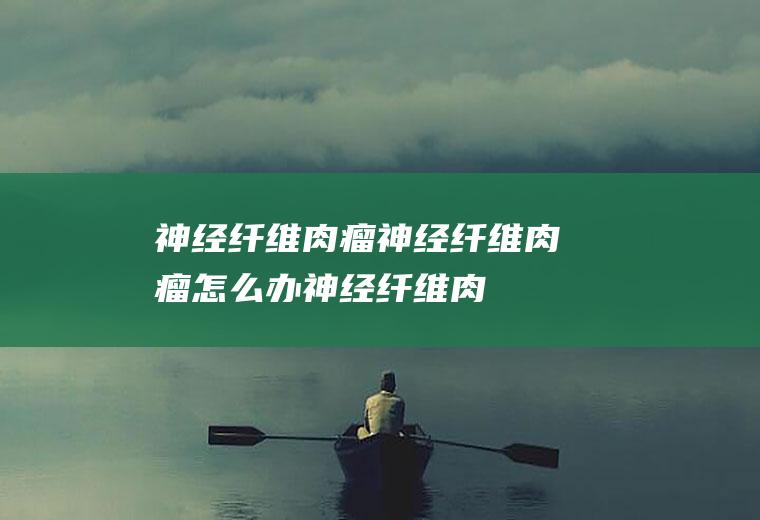 神经纤维肉瘤_神经纤维肉瘤怎么办_神经纤维肉瘤吃什么好_神经纤维肉瘤的症状