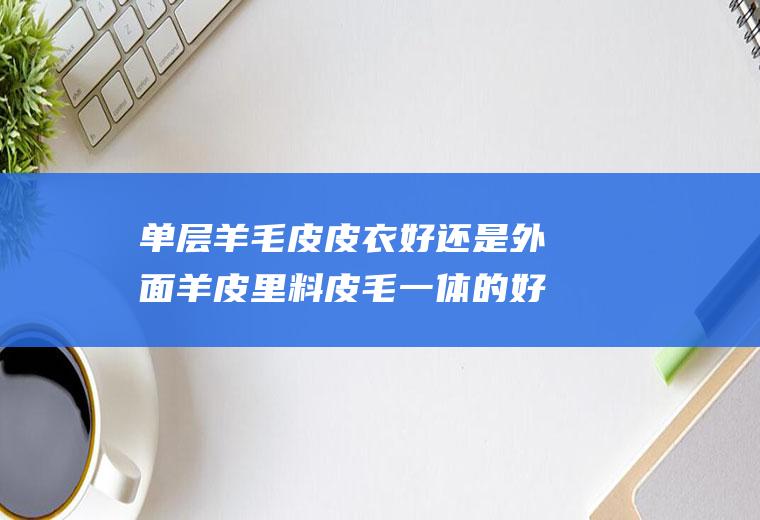 单层羊毛皮皮衣好还是外面羊皮里料皮毛一体的好(羊皮毛一体外套)