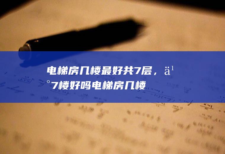 电梯房几楼最好共7层，买7楼好吗(电梯房几楼最好共7层,买7楼好吗视频)