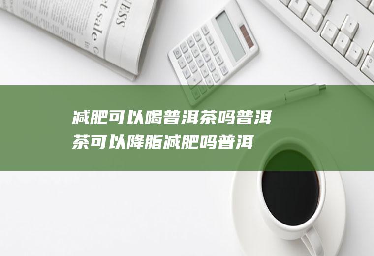 减肥可以喝普洱茶吗普洱茶可以降脂减肥吗(普洱茶能不能减肥?)