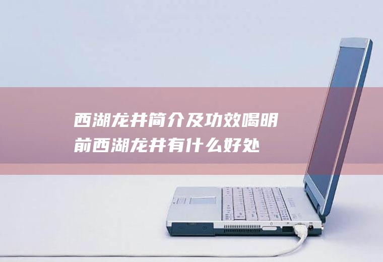 西湖龙井简介及功效喝明前西湖龙井有什么好处(西湖龙井喝了有什么好处)