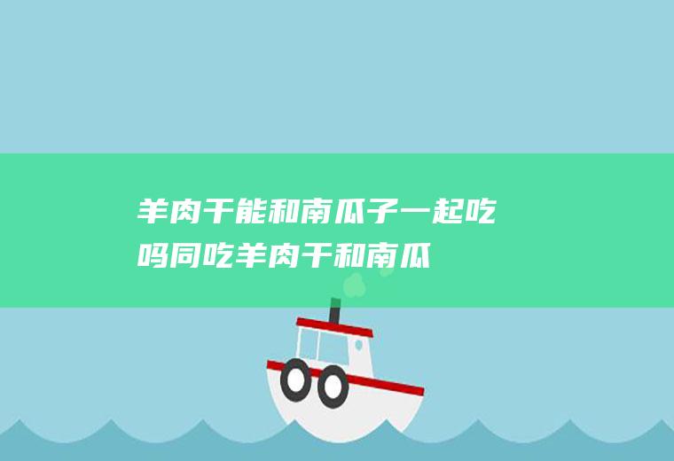 羊肉干能和南瓜子一起吃吗/同吃_羊肉干和南瓜子相克吗