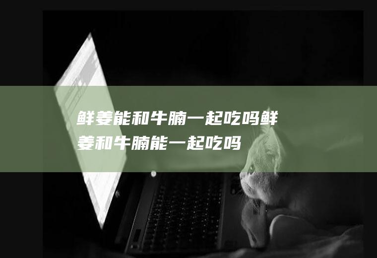 鲜姜能和牛腩一起吃吗_鲜姜和牛腩能一起吃吗/同吃