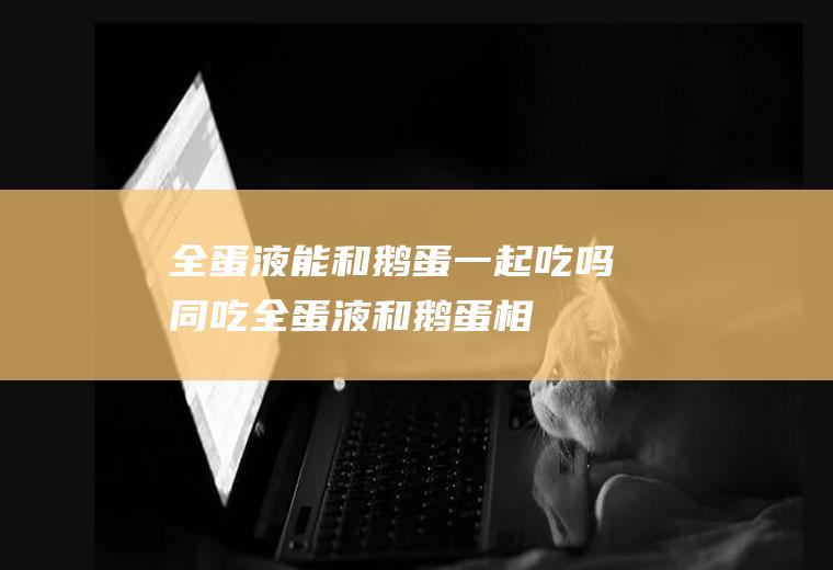 全蛋液能和鹅蛋一起吃吗/同吃_全蛋液和鹅蛋相克吗