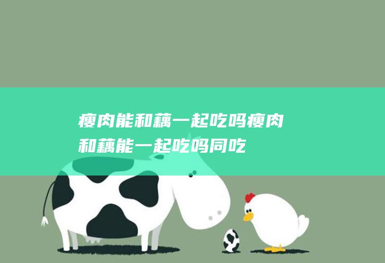 瘦肉能和藕一起吃吗_瘦肉和藕能一起吃吗/同吃