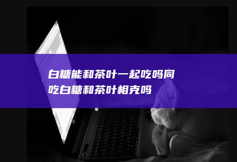 白糖能和茶叶一起吃吗/同吃_白糖和茶叶相克吗